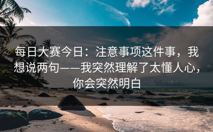 每日大赛今日：注意事项这件事，我想说两句——我突然理解了太懂人心，你会突然明白