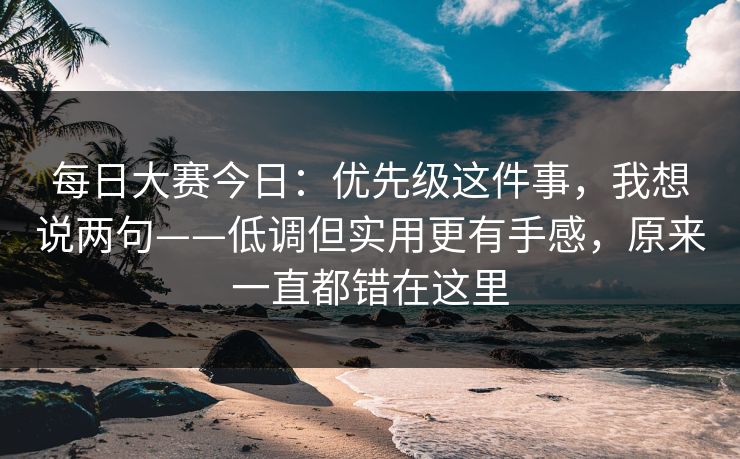 每日大赛今日：优先级这件事，我想说两句——低调但实用更有手感，原来一直都错在这里