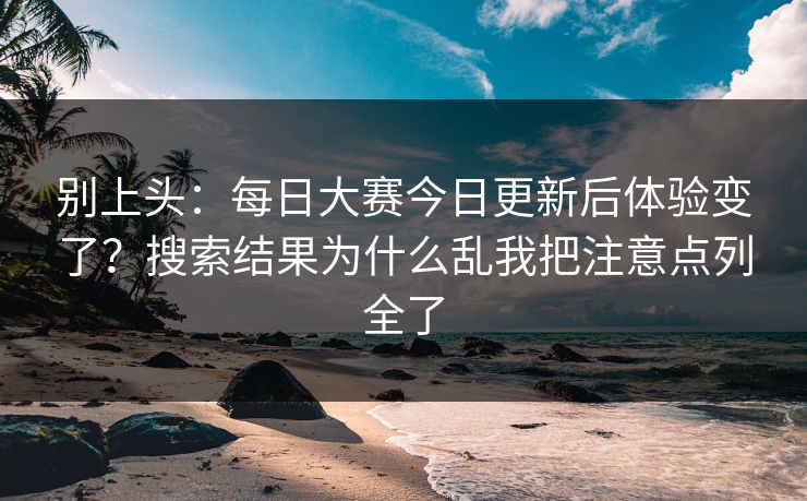 别上头：每日大赛今日更新后体验变了？搜索结果为什么乱我把注意点列全了