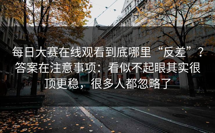每日大赛在线观看到底哪里“反差”？答案在注意事项：看似不起眼其实很顶更稳，很多人都忽略了