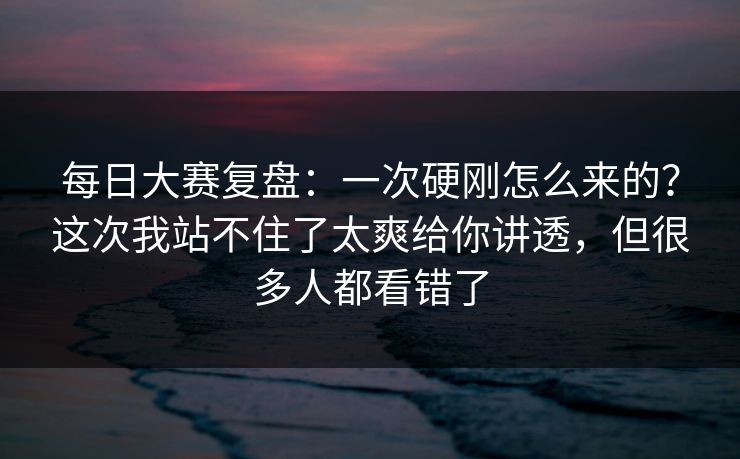 每日大赛复盘：一次硬刚怎么来的？这次我站不住了太爽给你讲透，但很多人都看错了