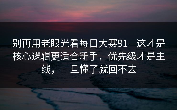 别再用老眼光看每日大赛91—这才是核心逻辑更适合新手，优先级才是主线，一旦懂了就回不去
