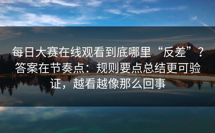 每日大赛在线观看到底哪里“反差”？答案在节奏点：规则要点总结更可验证，越看越像那么回事
