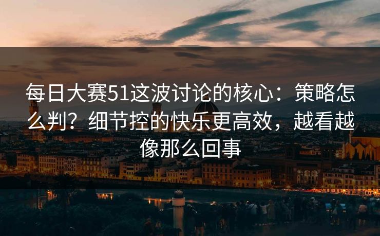 每日大赛51这波讨论的核心：策略怎么判？细节控的快乐更高效，越看越像那么回事