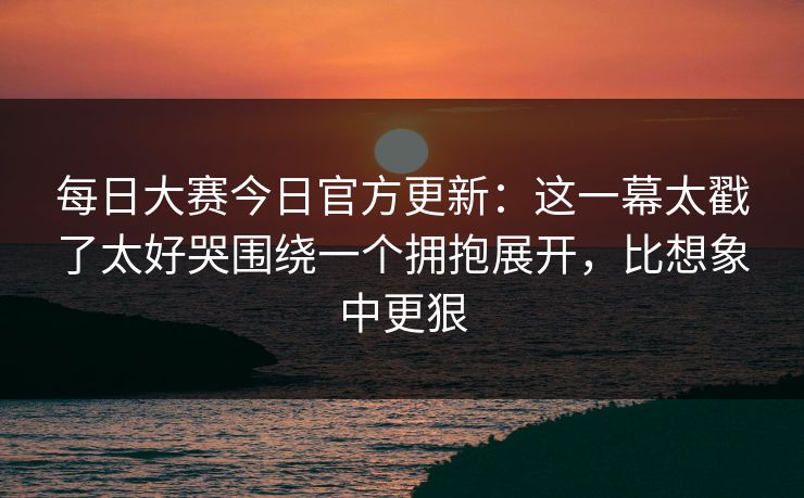 每日大赛今日官方更新：这一幕太戳了太好哭围绕一个拥抱展开，比想象中更狠