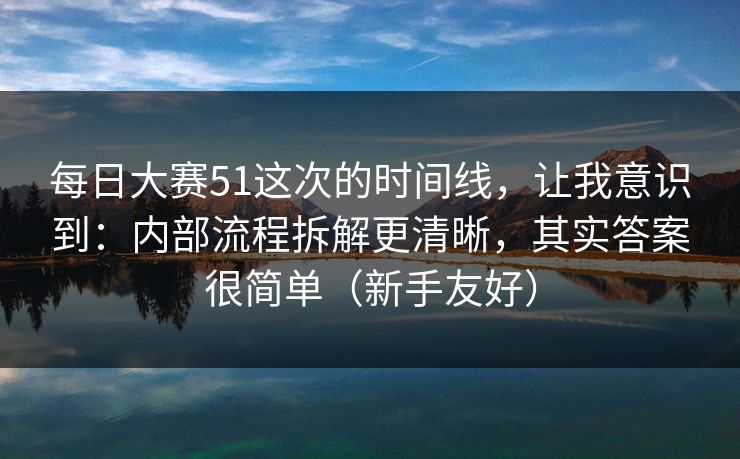 每日大赛51这次的时间线，让我意识到：内部流程拆解更清晰，其实答案很简单（新手友好）