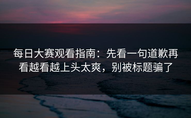 每日大赛观看指南：先看一句道歉再看越看越上头太爽，别被标题骗了