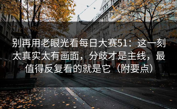 别再用老眼光看每日大赛51：这一刻太真实太有画面，分歧才是主线，最值得反复看的就是它（附要点）