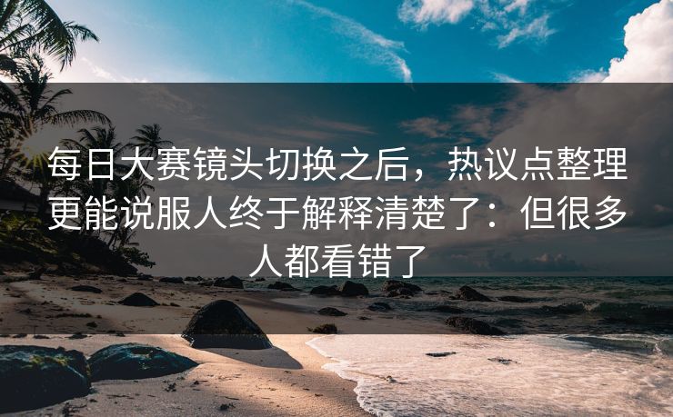 每日大赛镜头切换之后，热议点整理更能说服人终于解释清楚了：但很多人都看错了