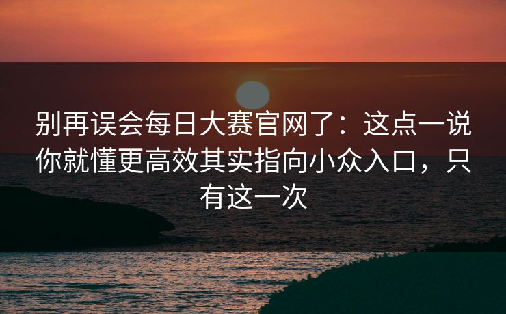 别再误会每日大赛官网了：这点一说你就懂更高效其实指向小众入口，只有这一次