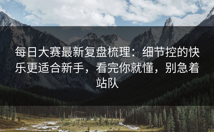 每日大赛最新复盘梳理：细节控的快乐更适合新手，看完你就懂，别急着站队