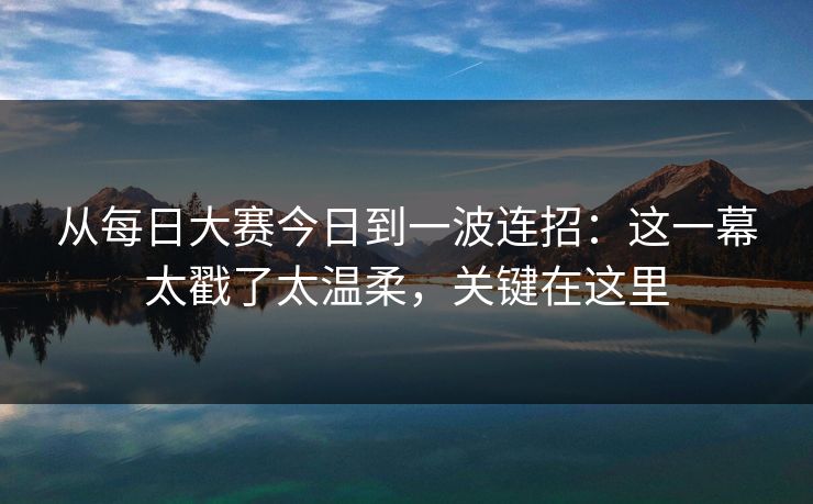 从每日大赛今日到一波连招：这一幕太戳了太温柔，关键在这里