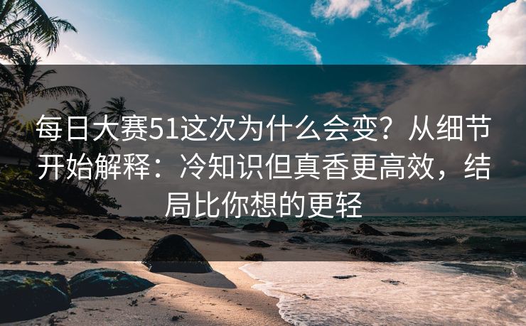 每日大赛51这次为什么会变？从细节开始解释：冷知识但真香更高效，结局比你想的更轻