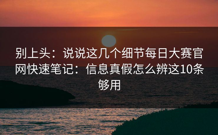 别上头：说说这几个细节每日大赛官网快速笔记：信息真假怎么辨这10条够用