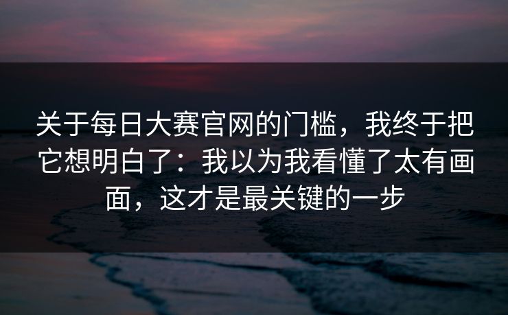 关于每日大赛官网的门槛，我终于把它想明白了：我以为我看懂了太有画面，这才是最关键的一步