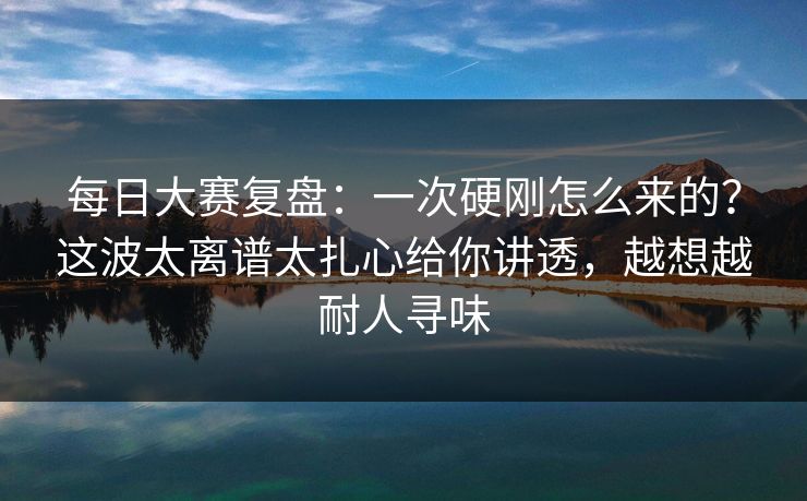 每日大赛复盘：一次硬刚怎么来的？这波太离谱太扎心给你讲透，越想越耐人寻味