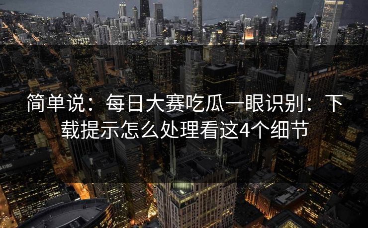 简单说：每日大赛吃瓜一眼识别：下载提示怎么处理看这4个细节