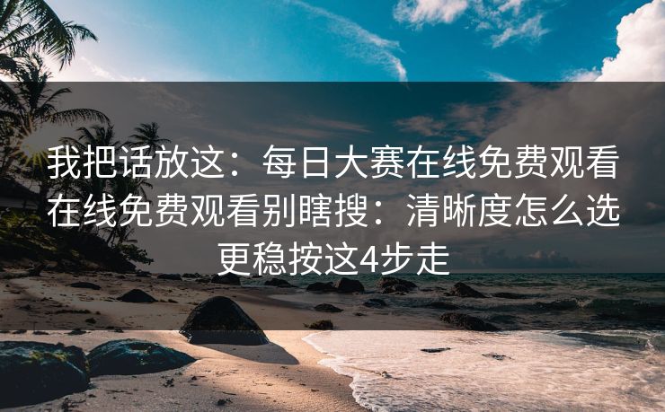 我把话放这:每日大赛在线免费观看在线免费观看别瞎搜:清晰度怎么选更稳按这4步走 我把话放这:每日大赛在线免费观看在线免费观看别瞎搜:清晰度怎么选更稳按这4步走