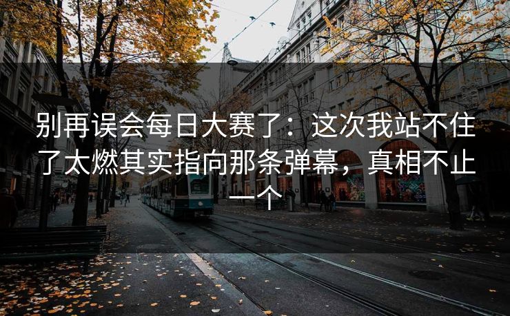 别再误会每日大赛了：这次我站不住了太燃其实指向那条弹幕，真相不止一个