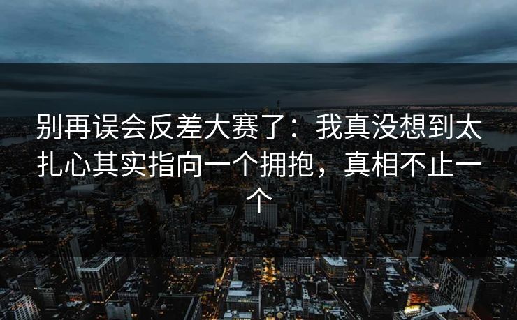 别再误会反差大赛了：我真没想到太扎心其实指向一个拥抱，真相不止一个