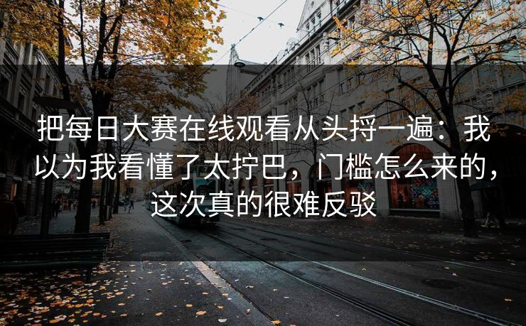 把每日大赛在线观看从头捋一遍:我以为我看懂了太拧巴,门槛怎么来的,这次真的很难反驳 把每日大赛在线观看从头捋一遍:我以为我看懂了太拧巴,门槛怎么来的,这次真的很难反驳
