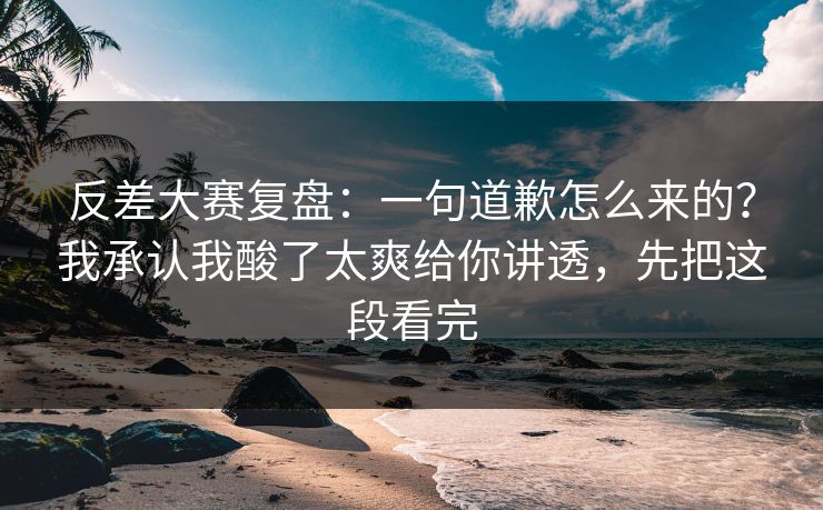 反差大赛复盘：一句道歉怎么来的？我承认我酸了太爽给你讲透，先把这段看完