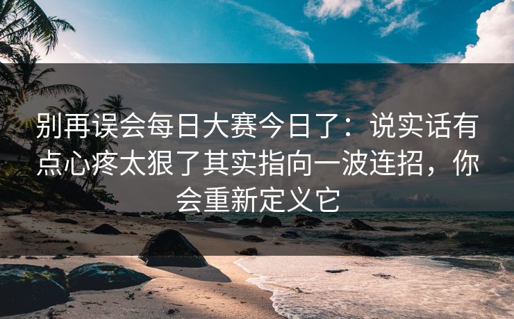 别再误会每日大赛今日了：说实话有点心疼太狠了其实指向一波连招，你会重新定义它