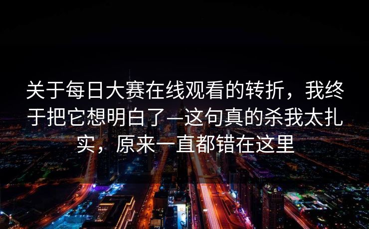 关于每日大赛在线观看的转折，我终于把它想明白了—这句真的杀我太扎实，原来一直都错在这里
