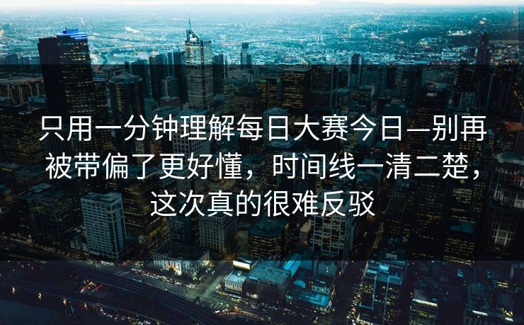 只用一分钟理解每日大赛今日—别再被带偏了更好懂，时间线一清二楚，这次真的很难反驳