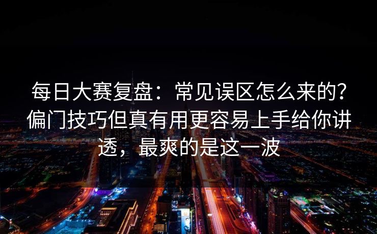 每日大赛复盘：常见误区怎么来的？偏门技巧但真有用更容易上手给你讲透，最爽的是这一波