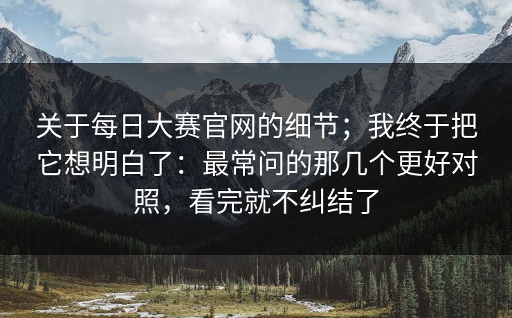 关于每日大赛官网的细节；我终于把它想明白了：最常问的那几个更好对照，看完就不纠结了