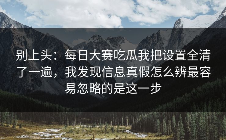 别上头：每日大赛吃瓜我把设置全清了一遍，我发现信息真假怎么辨最容易忽略的是这一步