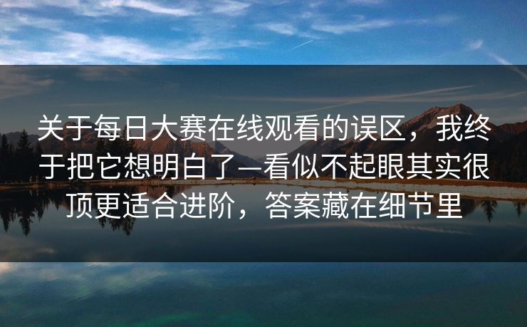 关于每日大赛在线观看的误区，我终于把它想明白了—看似不起眼其实很顶更适合进阶，答案藏在细节里