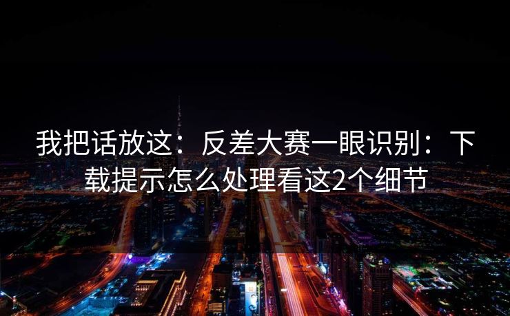 我把话放这：反差大赛一眼识别：下载提示怎么处理看这2个细节