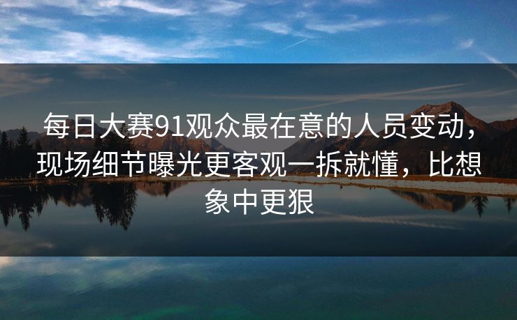 每日大赛91观众最在意的人员变动，现场细节曝光更客观一拆就懂，比想象中更狠