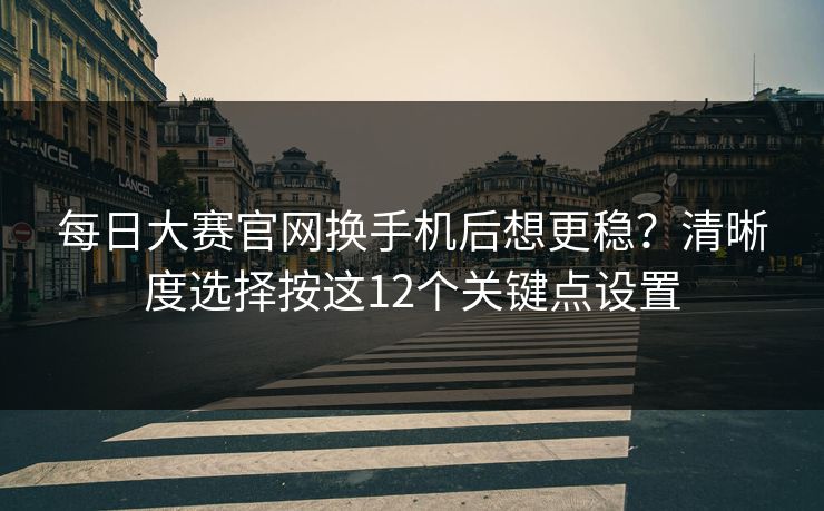每日大赛官网换手机后想更稳？清晰度选择按这12个关键点设置