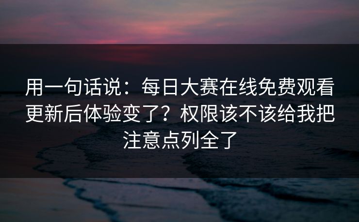 用一句话说：每日大赛在线免费观看更新后体验变了？权限该不该给我把注意点列全了