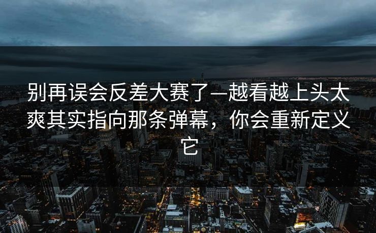 别再误会反差大赛了—越看越上头太爽其实指向那条弹幕，你会重新定义它