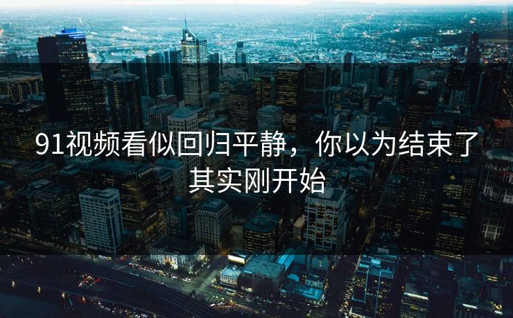 91视频看似回归平静，你以为结束了其实刚开始