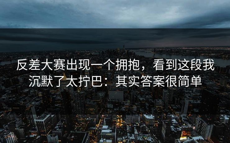 反差大赛出现一个拥抱,看到这段我沉默了太拧巴:其实答案很简单 反差大赛出现一个拥抱,看到这段我沉默了太拧巴:其实答案很简单